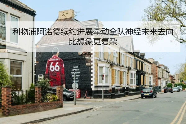 利物浦阿诺德续约进展牵动全队神经未来去向比想象更复杂